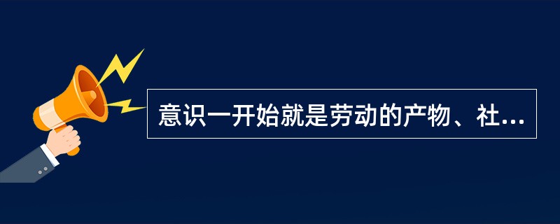 意识一开始就是劳动的产物、社会的产物。之所以作出这样的判断，其依据在于，劳动和社