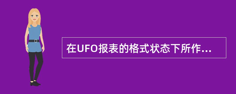 在UFO报表的格式状态下所作的操作，以下哪种说法是正确的？（）