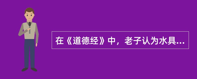 在《道德经》中，老子认为水具有多种品德，下列选项中不属于水的品德的是（）