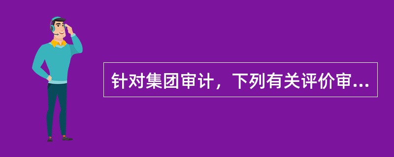 针对集团审计，下列有关评价审计证据的充分性和适当性的说法中，不正确的是（）。