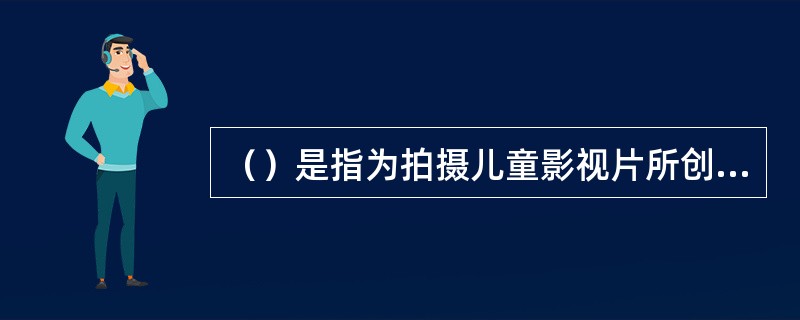 （）是指为拍摄儿童影视片所创作的文学剧本，它是儿童影视创作的文学基础，是导演再创