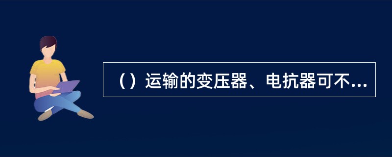 （）运输的变压器、电抗器可不进行整体密封试验。