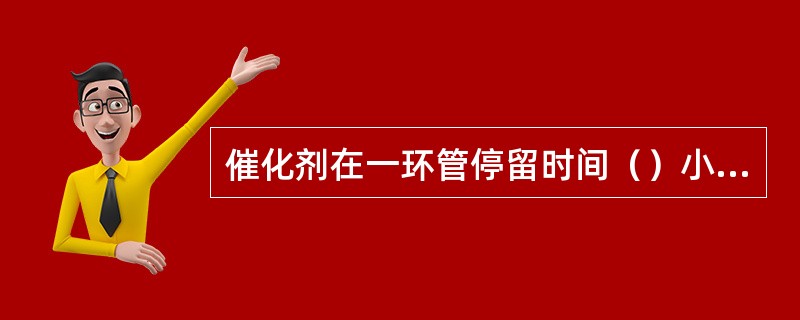催化剂在一环管停留时间（）小时，二环管停留时间（）小时。