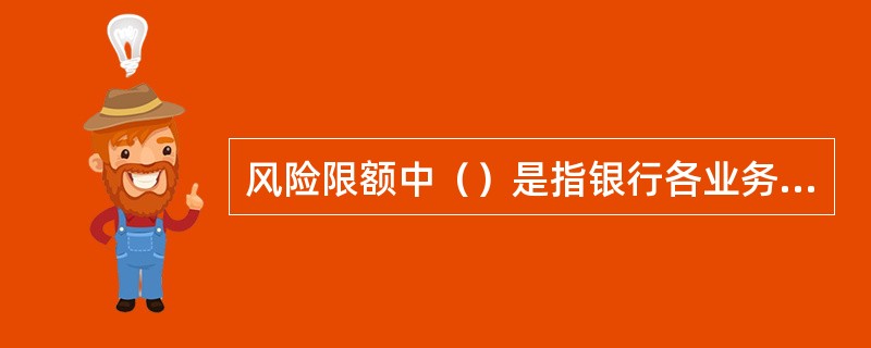 风险限额中（）是指银行各业务员单元在业务经营过程中必须严格遵守的限额。