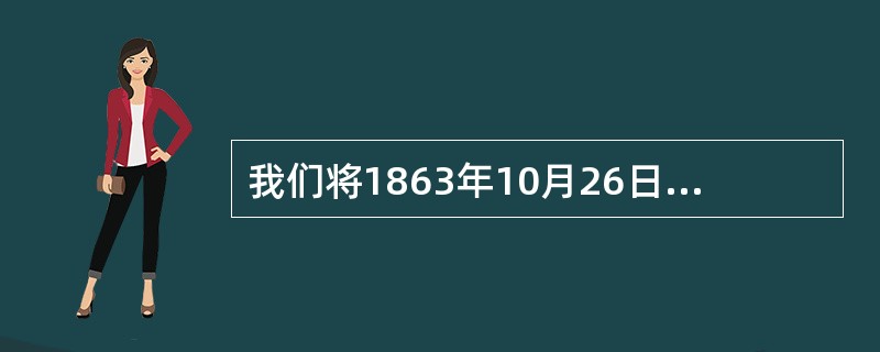 我们将1863年10月26日（）足球协会成立和世界第一部统一的足球比赛规则制定之