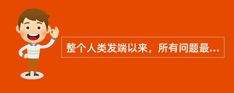 整个人类发端以来，所有问题最终归结起来无非是（）