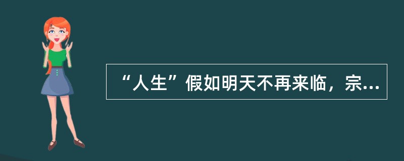 “人生”假如明天不再来临，宗教学里说（）.