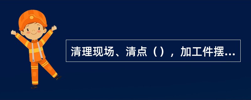 清理现场、清点（），加工件摆放整齐。