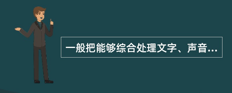 一般把能够综合处理文字、声音、图形、图像、音频、视频等多种媒体信息，使多种信息建