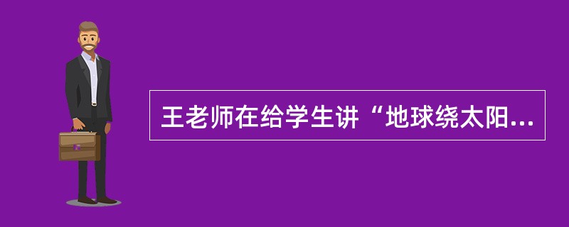 王老师在给学生讲“地球绕太阳公转”这节课的时候，为了更生动形象的描述这一情景，她