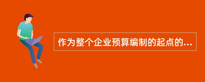 作为整个企业预算编制的起点的是（）。