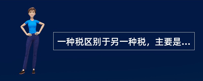 一种税区别于另一种税，主要是起因于（）的不同