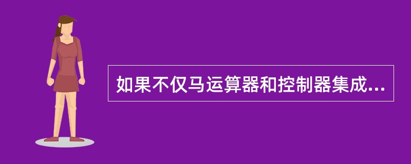 如果不仅马运算器和控制器集成在一丐，而且把存储器、输入/输出控制与接口电路等也都