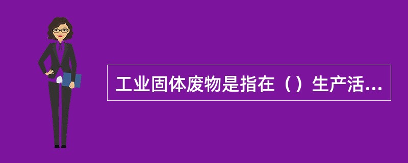 工业固体废物是指在（）生产活动中产生的固体废物。