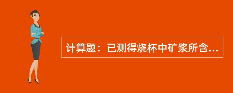 计算题：已测得烧杯中矿浆所含固体重量为112.2g，矿浆的体积为0.968升，求