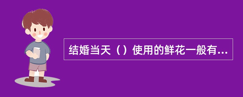 结婚当天（）使用的鲜花一般有：玫瑰、百合、洋兰、满天星等。