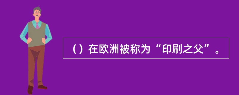 （）在欧洲被称为“印刷之父”。