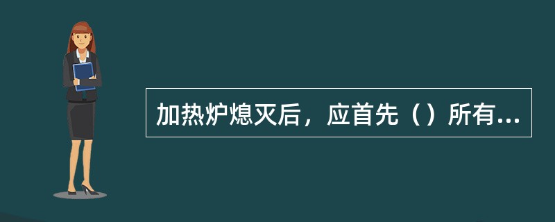 加热炉熄灭后，应首先（）所有的（）。