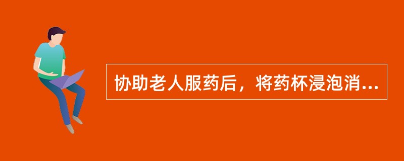 协助老人服药后，将药杯浸泡消毒清洗干净后备用。