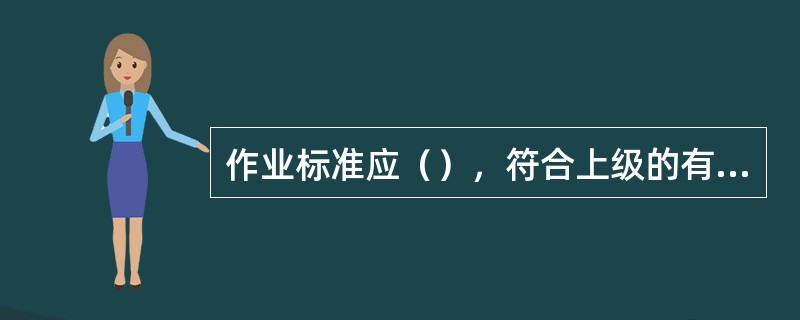 作业标准应（），符合上级的有关制度、标准、文件和规定，不得与国家和上级发生抵触。