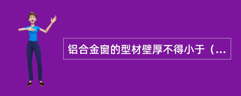 铝合金窗的型材壁厚不得小于（）mm，门的型材壁厚不得小于2mm。