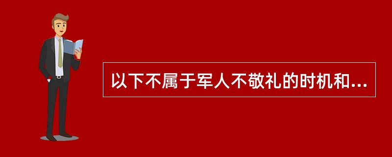 以下不属于军人不敬礼的时机和场合的是（）。