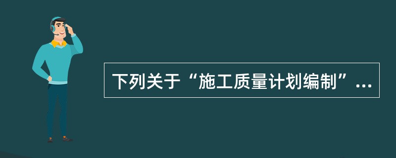 下列关于“施工质量计划编制”的说法正确的是（）