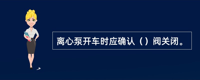 离心泵开车时应确认（）阀关闭。