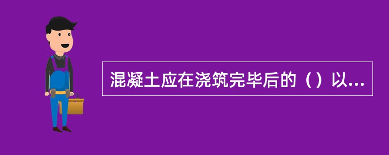 混凝土应在浇筑完毕后的（）以内对混凝土加以覆盖并保湿养护。