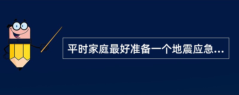 平时家庭最好准备一个地震应急包，以备紧急情况下使用。包上可写明姓名和联系方式等。