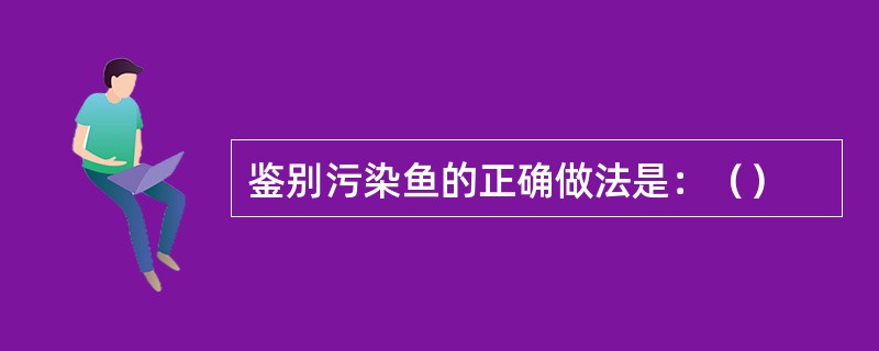 鉴别污染鱼的正确做法是：（）