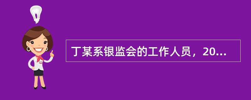 丁某系银监会的工作人员，2007年5月丁某受该局指派担任某民营银行与银监会合同项