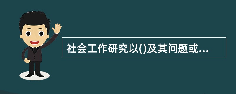 社会工作研究以()及其问题或需要为主要对象。