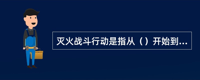 灭火战斗行动是指从（）开始到战斗结束的整个过程。