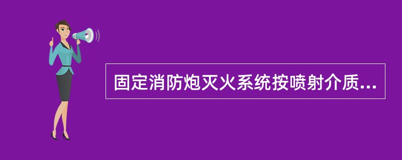 固定消防炮灭火系统按喷射介质不同，分为水泡系统、泡沫炮系统和干粉炮系统三种类型；