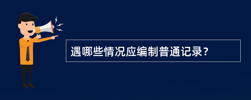 遇哪些情况应编制普通记录？