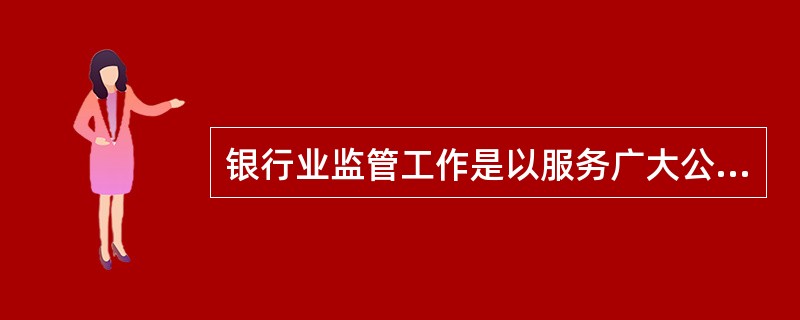 银行业监管工作是以服务广大公众、保护银行业消费者合法权益为目标，以确保银行业的安