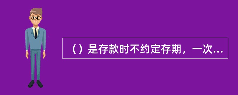 （）是存款时不约定存期，一次性存入本金，可一次或分次支取，支取时需提前通知营业机