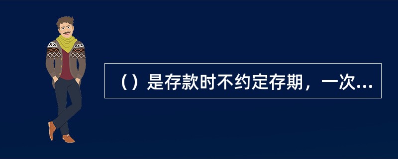 （）是存款时不约定存期，一次性存入本金，可以一次或分次支取，支取时需提前通知营业