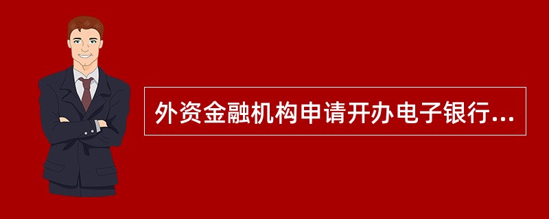 外资金融机构申请开办电子银行业务或增加、变更需要审批的电子银行业务类型，应由其（