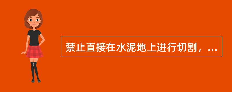 禁止直接在水泥地上进行切割，防止水泥爆炸。（）