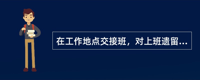 在工作地点交接班，对上班遗留的问题本班可以不管，安排本班工作计划（）