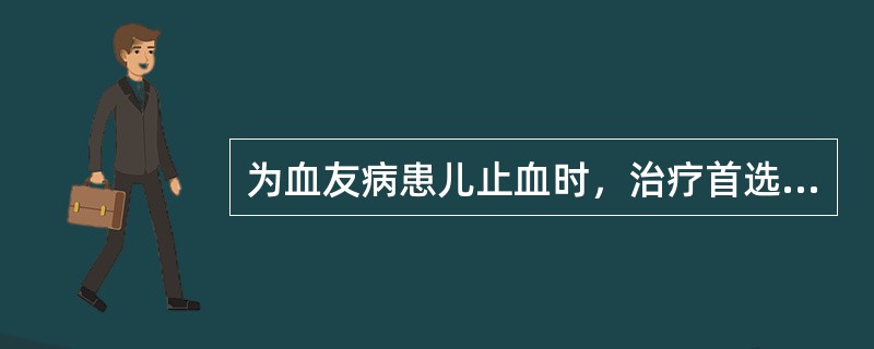 为血友病患儿止血时，治疗首选的药物为（）。