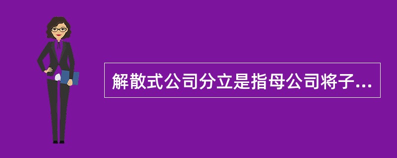 解散式公司分立是指母公司将子公司的控制权移交给它的股东。