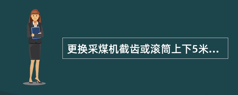 更换采煤机截齿或滚筒上下5米以内有人工作时，都必须切断电源，并打开滚简离合器。（