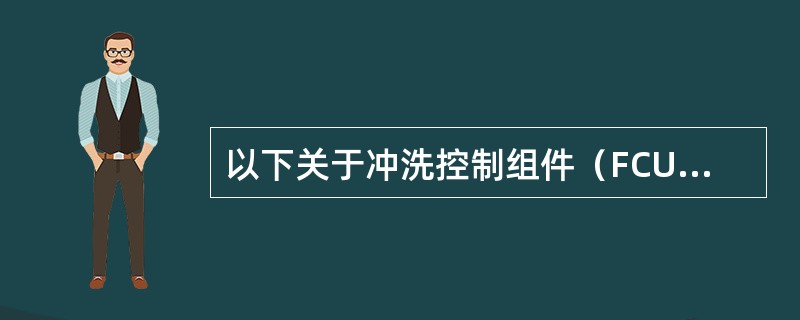 以下关于冲洗控制组件（FCU）说法错误的是（）。