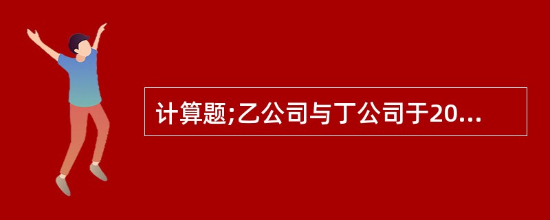 计算题;乙公司与丁公司于2011年11月签订不可撤销合同，约定乙公司2012年2