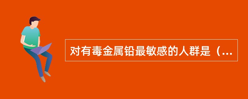 对有毒金属铅最敏感的人群是（）。