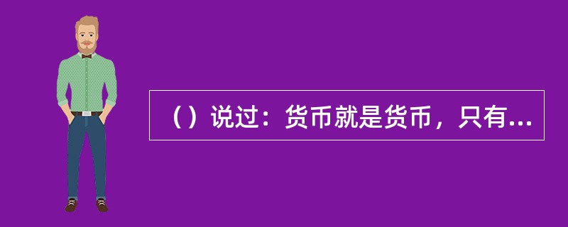 （）说过：货币就是货币，只有投入再生产领域，而不是投入消费领域的货币才是资本，才
