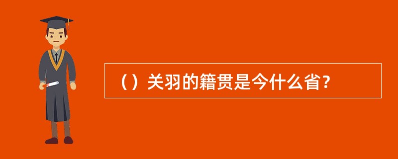 （）关羽的籍贯是今什么省？